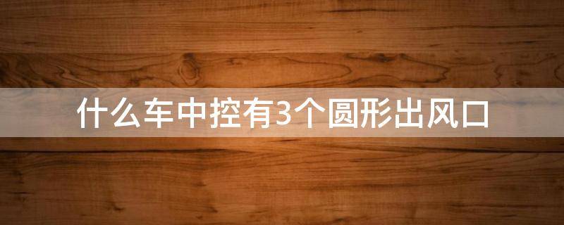 什么车中控有3个圆形出风口（什么车中控有3个圆形出风口连屏）