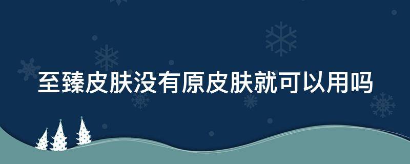 至臻皮肤没有原皮肤就可以用吗（至臻皮肤没有原皮肤能不能用）