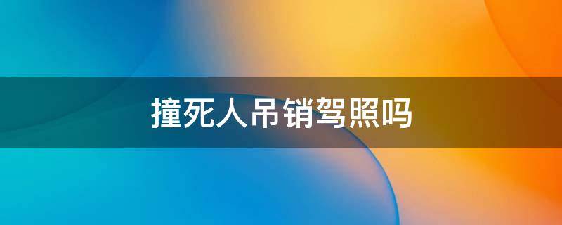 撞死人吊销驾照吗（驾驶员撞死人吊销驾照吗）