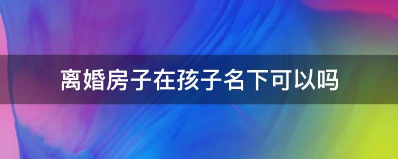 离婚房子在孩子名下可以吗 离婚后房子可以加上孩子的名字吗