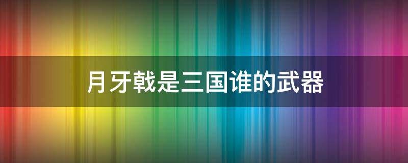 月牙戟是三国谁的武器（半月戟是谁的武器）