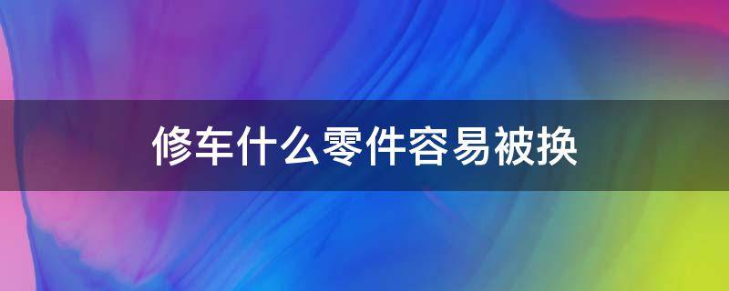 修车什么零件容易被换（修汽车会不会被换零件）