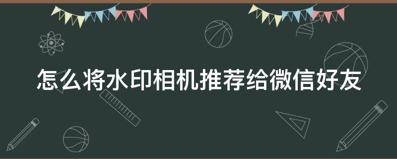 怎么将水印相机推荐给微信好友 怎么将水印相机推荐给微信好友使用