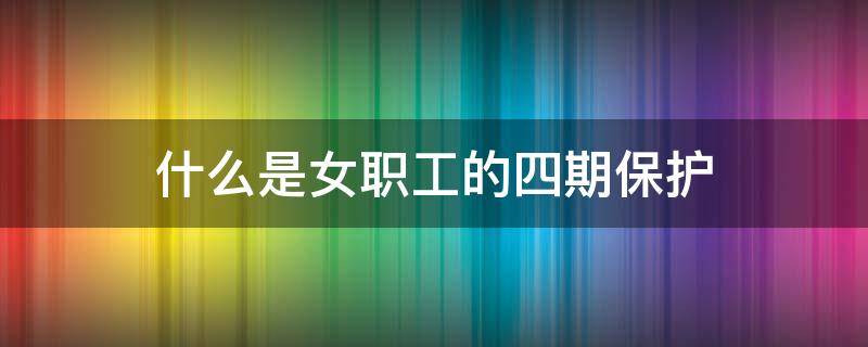 什么是女职工的四期保护 女职工四期保护包含哪些内容