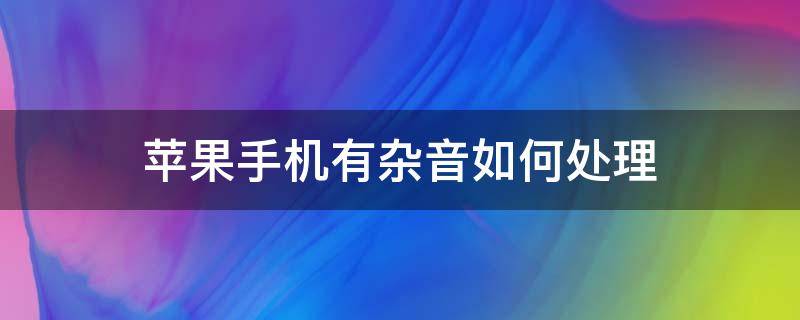 苹果手机有杂音如何处理（苹果手机有杂音了怎么办）