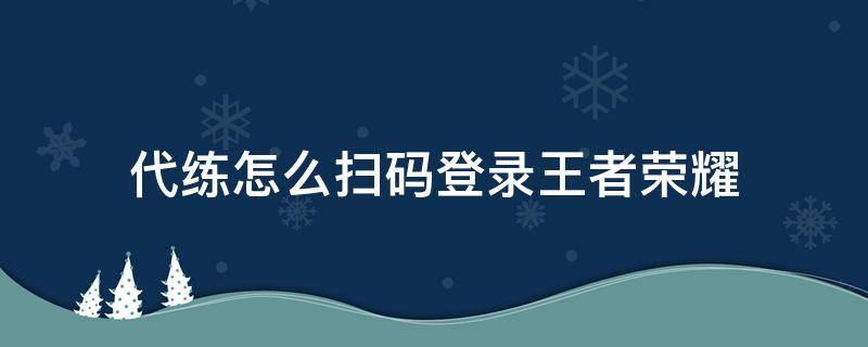 代练怎么扫码登录王者荣耀 王者荣耀微信区代练怎么扫码登录