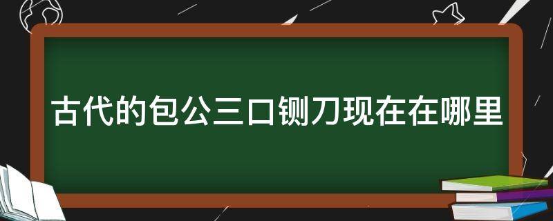 古代的包公三口铡刀现在在哪里