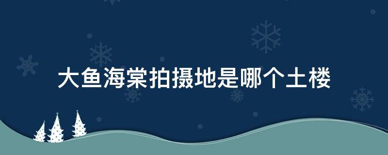 大鱼海棠拍摄地是哪个土楼 大鱼海棠拍摄的土楼