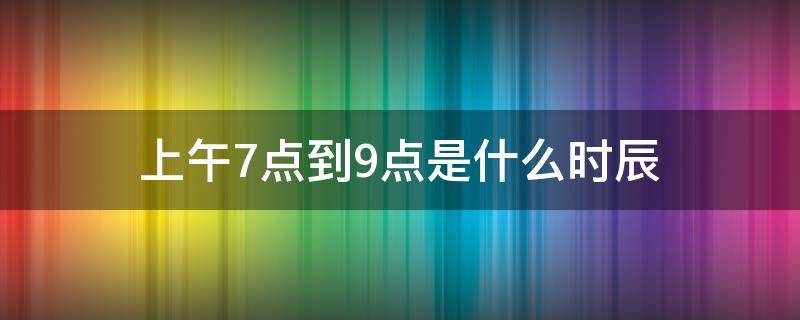 上午7点到9点是什么时辰（上午7点到9点是什么时辰什么经）