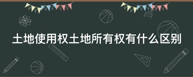 土地使用权土地所有权有什么区别（土地所有权和土地使用权的区别是什么）