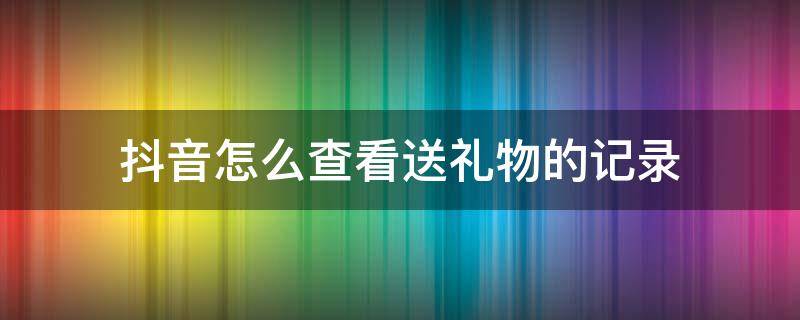 抖音怎么查看送礼物的记录（怎么查询抖音送礼物记录）