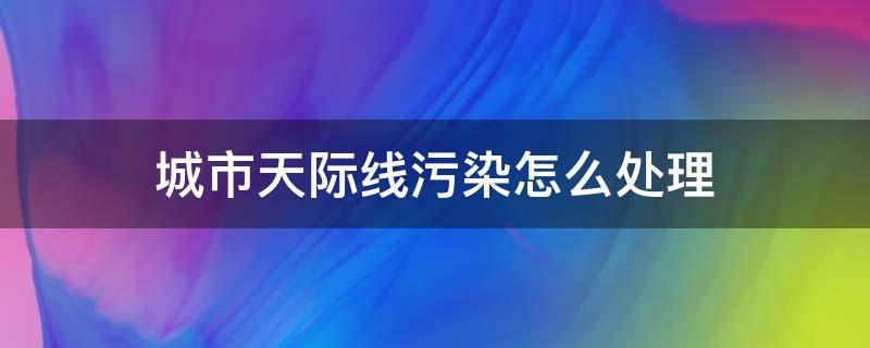 城市天际线污染怎么处理（城市天际线污染严重怎么办）