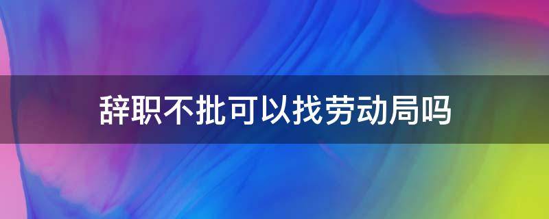 辞职不批可以找劳动局吗（员工辞职不批准怎么办可以找劳动局吗）