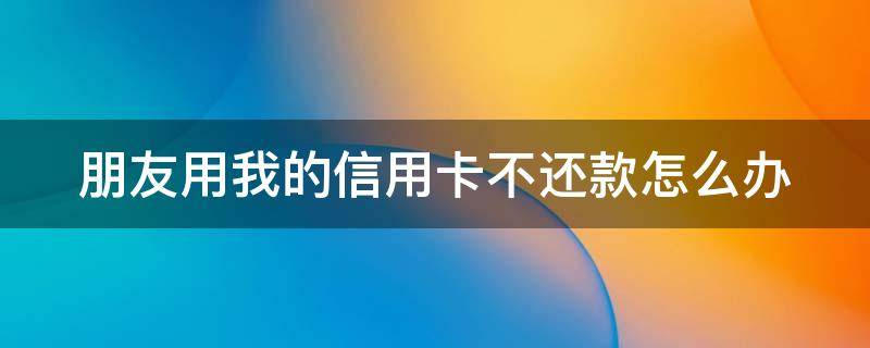 朋友用我的信用卡不还款怎么办 朋友用我的信用卡无力偿还怎么办