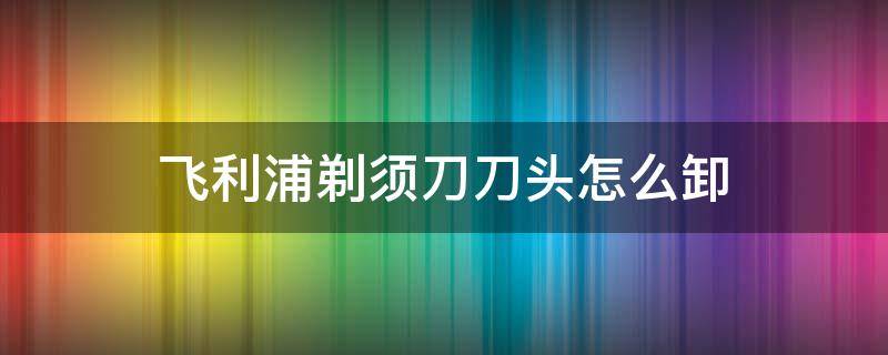 飞利浦剃须刀刀头怎么卸 飞利浦剃须刀怎么把头卸下来