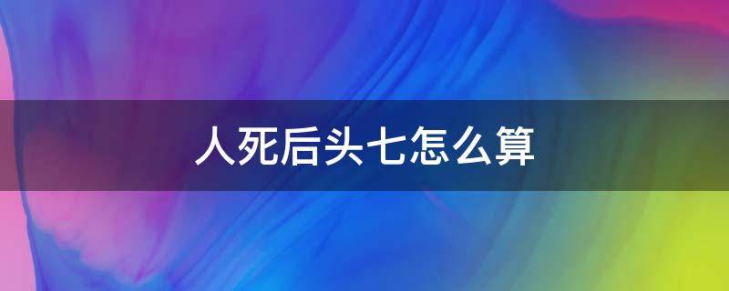 人死后头七怎么算（人死后多久算头七）