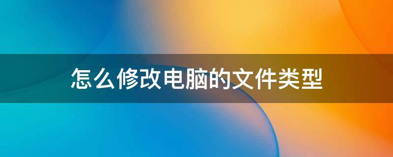 怎么修改电脑的文件类型 如何修改电脑的文件类型