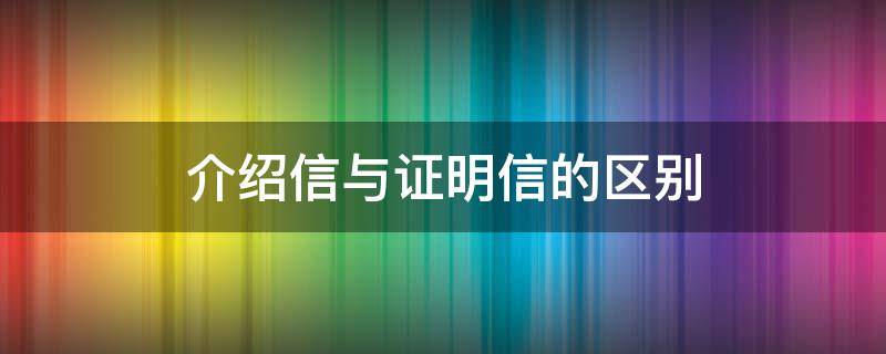 介绍信与证明信的区别 介绍信具有介绍和证明的作用