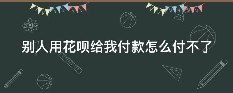 别人用花呗给我付款怎么付不了（别人用花呗付款给我怎么不可以付）