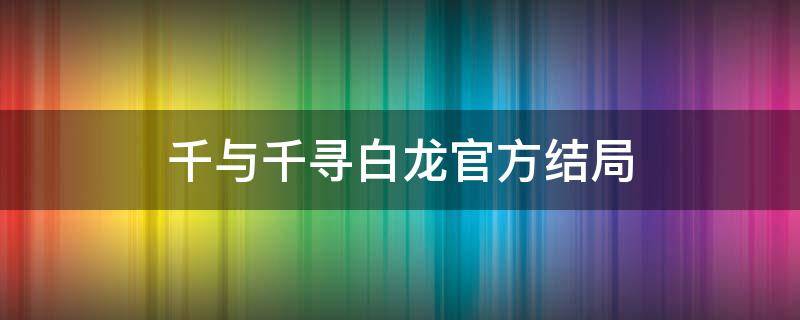 千与千寻白龙官方结局 千与千寻白龙结局