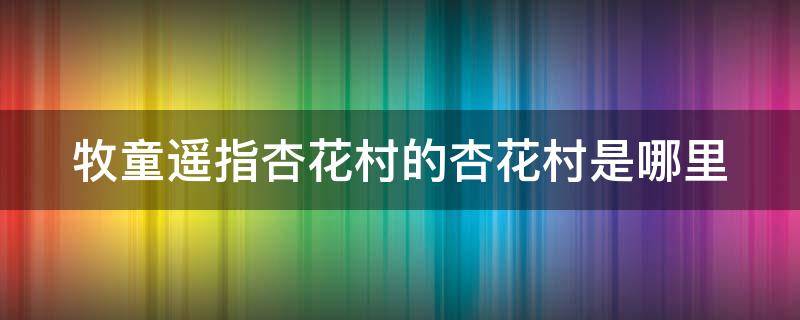 牧童遥指杏花村的杏花村是哪里 牧童遥指杏花村的杏花村在哪个地方