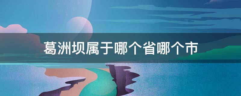 葛洲坝属于哪个省哪个市（葛洲坝属于哪个省哪个市哪个区）