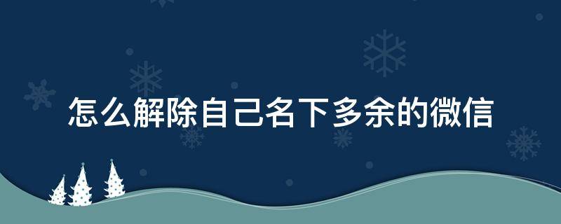 怎么解除自己名下多余的微信 怎么解除自己名下多余的微信,然后那个微信还有实名吗?