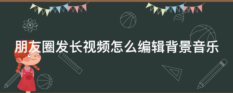 朋友圈发长视频怎么编辑背景音乐 朋友圈发长视频如何配音乐