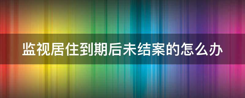 监视居住到期后未结案的怎么办 监视居住到期了为什么不结案