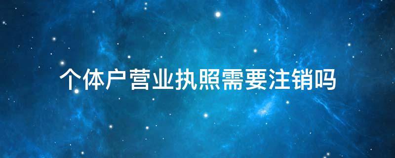 个体户营业执照需要注销吗 个体户营业执照需不需要注销