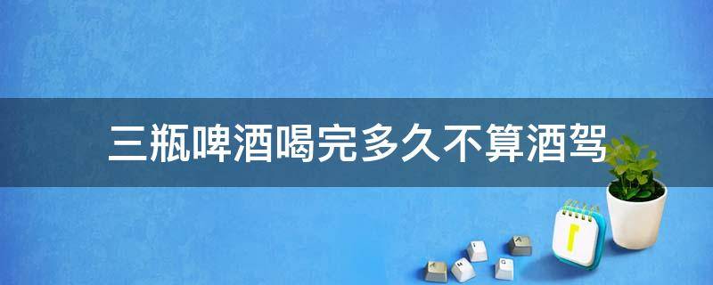 三瓶啤酒喝完多久不算酒驾 三瓶啤酒喝完算不算酒驾