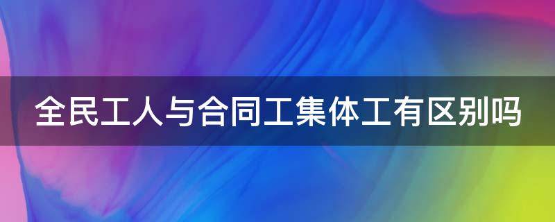 全民工人与合同工集体工有区别吗 全民制合同工与全民集体工的区别