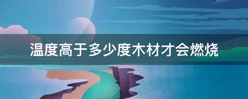 温度高于多少度木材才会燃烧 只有温度高于多少度木材才会燃烧?