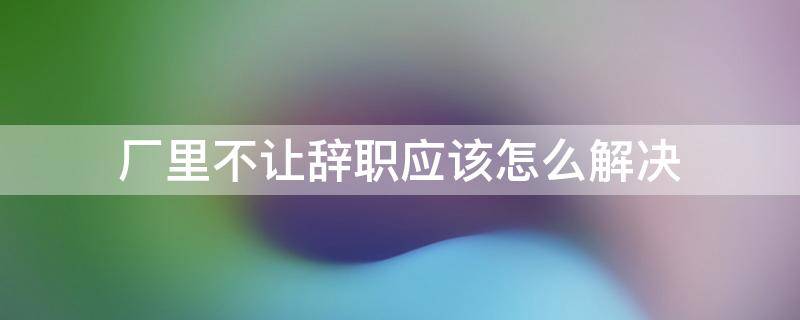 厂里不让辞职应该怎么解决（厂里不给辞职有什么办法吗）