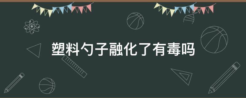 塑料勺子融化了有毒吗（塑料勺子放锅里化了有毒吗）