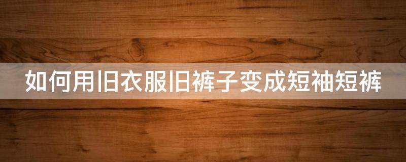 如何用旧衣服旧裤子变成短袖短裤（如何用旧衣服旧裤子变成短袖短裤视频）