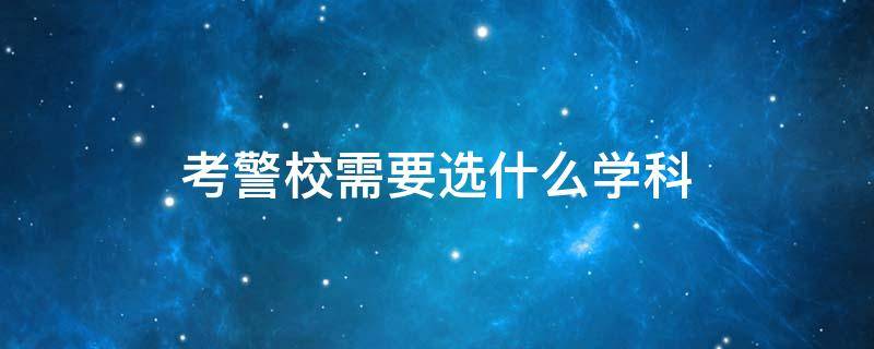 考警校需要选什么学科 高考考警校需要选哪些学科