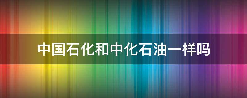 中国石化和中化石油一样吗 中国石油和中化石油一样吗