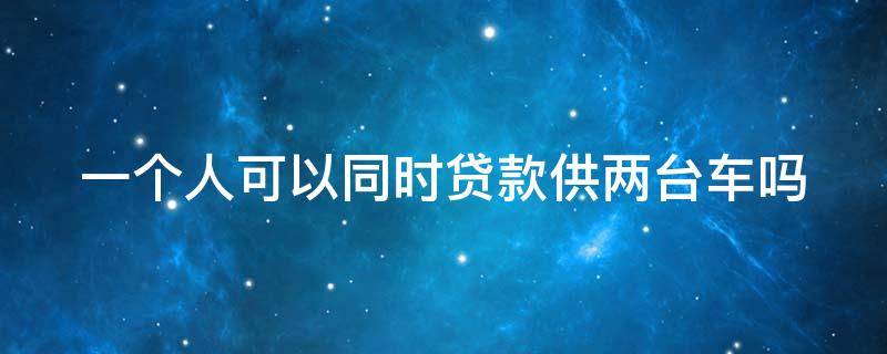 一个人可以同时贷款供两台车吗 一个人可以贷款2台车吗利息变动