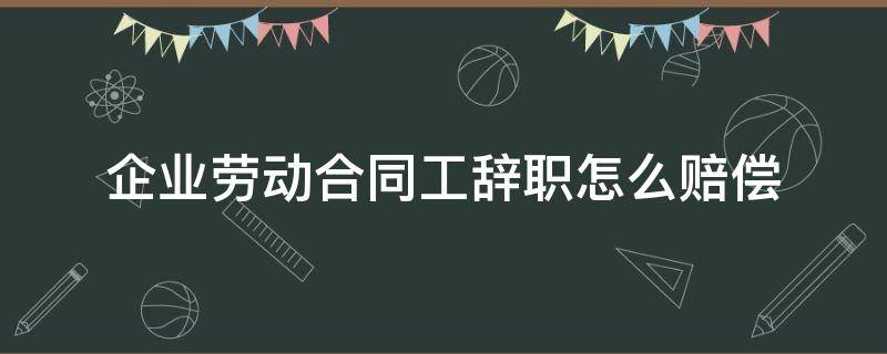 企业劳动合同工辞职怎么赔偿（签了劳动合同辞职怎么赔偿）