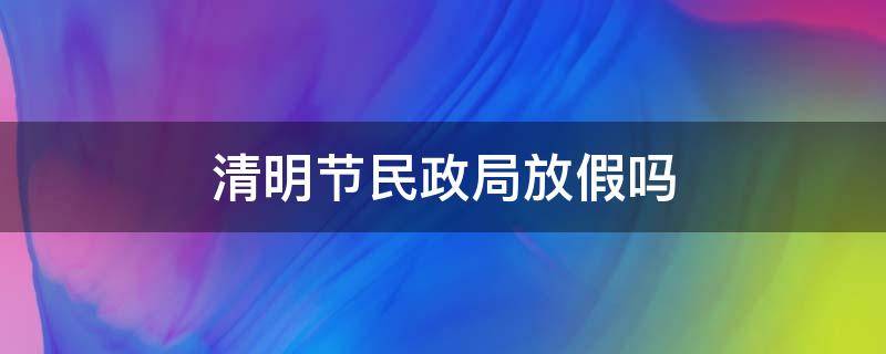 清明节民政局放假吗（清明假期市民政局也放假吗）