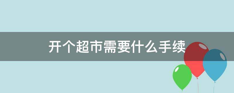 开个超市需要什么手续 开个超市需要办理什么证件