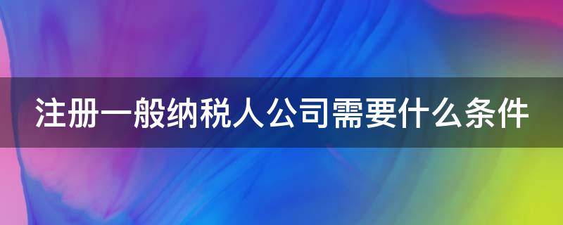 注册一般纳税人公司需要什么条件（注册一般纳税人公司需要什么条件和资料）