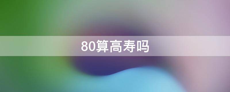 80算高寿吗（活到80岁算高寿吗）