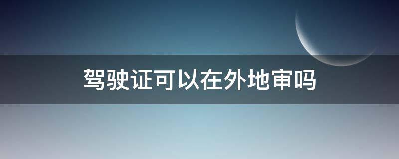 驾驶证可以在外地审吗 小车驾驶证可以在外地审吗