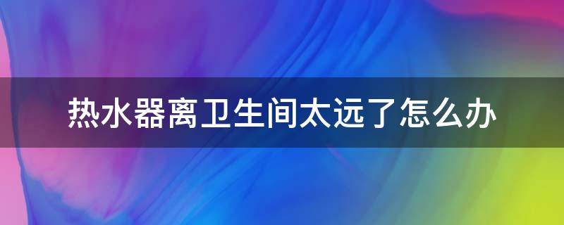 热水器离卫生间太远了怎么办（电热水器离卫生间太远了怎么办）