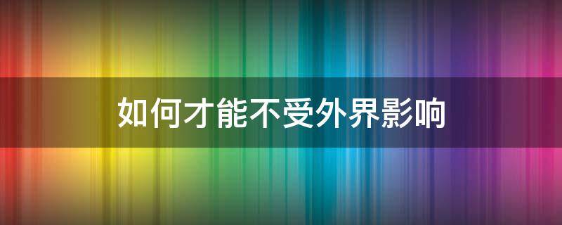 如何才能不受外界影响（如何才能不受外界影响做好自己）