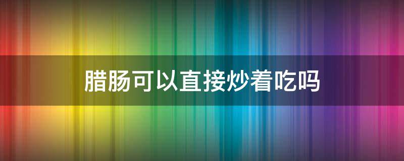 腊肠可以直接炒着吃吗 腊肠可以直接炒着吃吗?