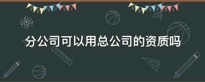 分公司可以用总公司的资质吗（监理分公司可以用总公司的资质吗）