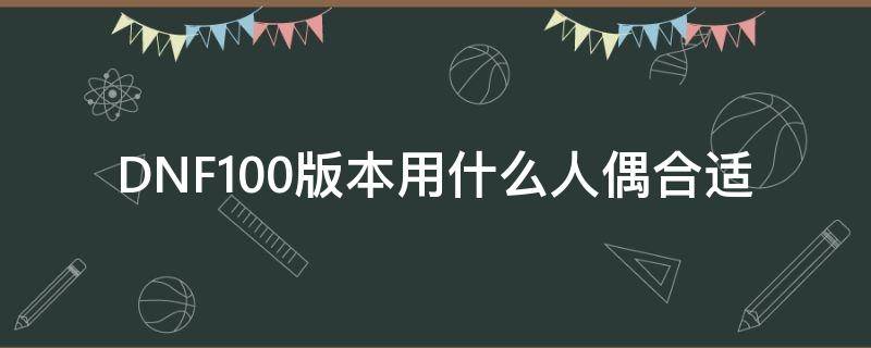 DNF100版本用什么人偶合适（dnf人偶哪个厉害100版本）